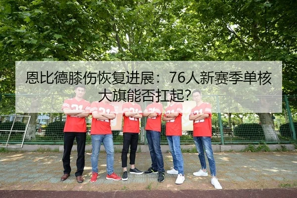 恩比德膝伤恢复进展：76人新赛季单核大旗能否扛起？