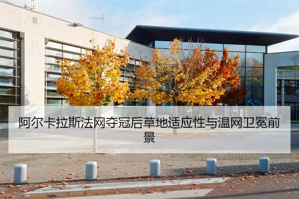 阿尔卡拉斯法网夺冠后草地适应性与温网卫冕前景