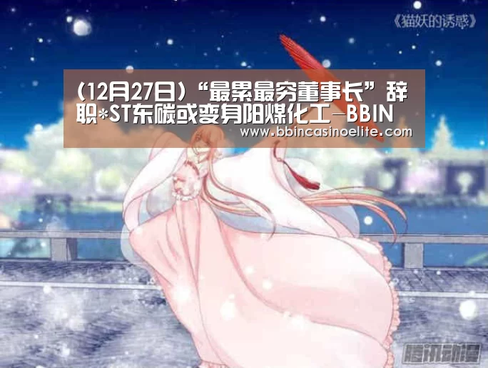 (12月27日)“最累最穷董事长”辞职*ST东碳或变身阳煤化工-BBIN百家乐(图3) BBIN电子